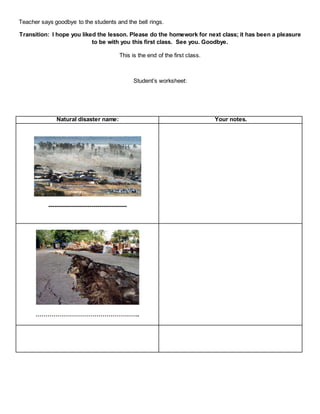 Teacher says goodbye to the students and the bell rings.
Transition: I hope you liked the lesson. Please do the homework for next class; it has been a pleasure
to be with you this first class. See you. Goodbye.
This is the end of the first class.
Student’s worksheet:
Natural disaster name: Your notes.
----------------------------------------
……………………………………………..
 