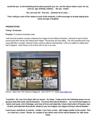 would like you to tell something short about yourself, you can use the ideas I ideas I used for me,
such as age, birthday, hobbies. Are you ready?
Ok. Let’s see the first one. (Celeste de la Lose) …
Then I will give each of the names to each of the students, (I will encourage to at least saying their
name and age in English)
PRESENTATION
Timing: 10 minutes.
Purpose: To present vocabulary topic.
I will show the students a poster containing the images of some Natural Disaster. I will point to each of them
pronouncing their names and making them repeat. The pictures are very telling. The only possible which may
cause difficulty is drought. However if they continue without understanding, I will try to explain by telling them
that it happens when there is a lot of time with no rain in an area.
Source: taken from The Teacher’s Magazine. Year XVI Nº 171. Ediba www.ediba.com
Transition: Ok, now, let’s begin with our lesson for today. Today and for the following lesson we are
going to deal with some natural disasters. You know that natural disasters are events that happen in
nature and cause a lot of damage, such loss of lives and materials. I mean destruction of houses, loss
of pets, and important documents, whatever you can imagine can happen during a natural disaster.
Look at your worksheet. In activity number 1 you have a chart with images similar to the poster. This
is a hand out, a chart. Please, as I explain to you which each of the natural disaster be, take down
notes.
 