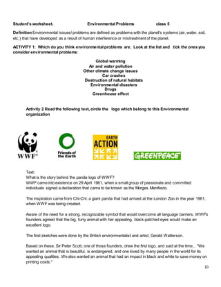 10
Student’s worksheet. Environmental Problems class 5
Definition Environmental issues/ problems are defined as problems with the planet's systems (air, water, soil,
etc.) that have developed as a result of human interference or mistreatment of the planet.
ACTIVITY 1: Which do you think environmental problems are. Look at the list and tick the ones you
consider environmental problems:
Global warming
Air and water pollution
Other climate change issues
Car crashes
Destruction of natural habitats
Environmental disasters
Drugs
Greenhouse effect
Activity 2 Read the following text, circle the logo which belong to this Environmental
organization
Text:
What is the story behind the panda logo of WWF?
WWF came into existence on 29 April 1961, when a small group of passionate and committed
individuals signed a declaration that came to be known as the Morges Manifesto.
The inspiration came from Chi-Chi: a giant panda that had arrived at the London Zoo in the year 1961,
when WWF was being created.
Aware of the need for a strong, recognizable symbol that would overcome all language barriers, WWF's
founders agreed that the big, furry animal with her appealing, black-patched eyes would make an
excellent logo.
The first sketches were done by the British environmentalist and artist, Gerald Watterson.
Based on these, Sir Peter Scott, one of those founders, drew the first logo, and said at the time... "We
wanted an animal that is beautiful, is endangered, and one loved by many people in the world for its
appealing qualities. We also wanted an animal that had an impact in black and white to save money on
printing costs."
 
