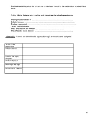 11
The black-and-white panda has since come to stand as a symbol for the conservation movement as a
whole.
Activity 3 Now, that you have read the text, completes the following sentences:
The Organization started in ………………………………………………………………..
It started because ……………………………………………………………………………..
The logo represented ……………………………………………………………………………
Gerald Watterston was ……………………………………………………………………..
They chose Black and white to ……………………………………………
They chose the panda because …………………………………………………………..
Homework: Choose one environmental organization logo, do research and complete:
Name of the
organization
Date of creation
Name of the Logo´s
designer
Electionof colours
Meaningof the logo
Reasonforits creation
 