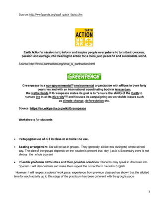 3
Source: http://wwf.panda.org/wwf_quick_facts.cfm
Earth Action’s mission is to inform and inspire people everywhere to turn their concern,
passion and outrage into meaningful action for a more just, peaceful and sustainable world.
Source: http://www.earthaction.org/what_is_earthaction.html
Greenpeace is a non-governmental[3]
environmental organization with offices in over forty
countries and with an international coordinating body in Amsterdam,
the Netherlands.[4]
Greenpeace states its goal is to "ensure the ability of the Earth to
nurture life in all its diversity"[5]
and focuses its campaigning on worldwide issues such
as climate change, deforestation etc.
Source: https://en.wikipedia.org/wiki/Greenpeace
Worksheets for students
 Pedagogical use of ICT in class or at home: no use.
 Seating arrangement: Sts will be sat in groups. They generally sit like this during the whole school
day. The size of the groups depends on the student’s present that day ( as it is Secondary there is not
always the whole course)
 Possible problems /difficulties and their possible solutions: Students may speak in /translate into
Spanish. I will demonstrate and make them repeat the correct form / word in English.
However, I will respect students’ work pace. experience from previous classes has shown that the allotted
time for each activity up to this stage of the practicum has been coherent with the group’s pace
 
