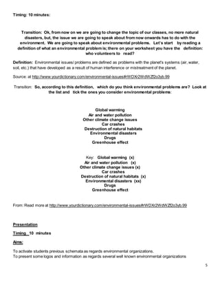 5
Timing: 10 minutes:
Transition: Ok, from now on we are going to change the topic of our classes, no more natural
disasters, but, the issue we are going to speak about from now onwards has to do with the
environment. We are going to speak about environmental problems. Let’s start by reading a
definition of what an environmental problem is; there on your worksheet you have the definition:
who volunteers to read?
Definition: Environmental issues/ problems are defined as problems with the planet's systems (air, water,
soil, etc.) that have developed as a result of human interference or mistreatment of the planet.
Source: at http://www.yourdictionary.com/environmental-issues#rWDXr2WdWZf2o3yb.99
Transition: So, according to this definition, which do you think environmental problems are? Look at
the list and tick the ones you consider environmental problems:
Global warming
Air and water pollution
Other climate change issues
Car crashes
Destruction of natural habitats
Environmental disasters
Drugs
Greenhouse effect
Key: Global warming (x)
Air and water pollution (x)
Other climate change issues (x)
Car crashes
Destruction of natural habitats (x)
Environmental disasters (xx)
Drugs
Greenhouse effect
From: Read more at http://www.yourdictionary.com/environmental-issues#rWDXr2WdWZf2o3yb.99
Presentation
Timing 10 minutes
Aims:
To activate students previous schemata as regards environmental organizations.
To present some logos and information as regards several well known environmental organizations
 