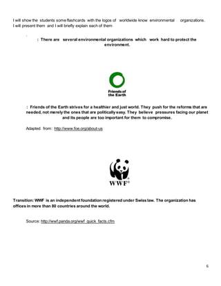 6
I will show the students some flashcards with the logos of worldwide know environmental organizations.
I will present them and I will briefly explain each of them
.
: There are several environmental organizations which work hard to protect the
environment.
: Friends of the Earth strives for a healthier and just world. They push for the reforms that are
needed, not merely the ones that are politically easy. They believe pressures facing our planet
and its people are too important for them to compromise.
Adapted from: http://www.foe.org/about-us
Transition: WWF is an independent foundation registered under Swiss law. The organization has
offices in more than 80 countries around the world.
Source: http://wwf.panda.org/wwf_quick_facts.cfm
 