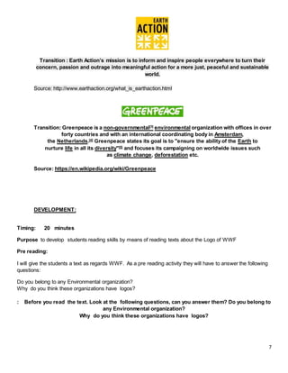 7
Transition : Earth Action’s mission is to inform and inspire people everywhere to turn their
concern, passion and outrage into meaningful action for a more just, peaceful and sustainable
world.
Source: http://www.earthaction.org/what_is_earthaction.html
Transition: Greenpeace is a non-governmental[3]
environmental organization with offices in over
forty countries and with an international coordinating body in Amsterdam,
the Netherlands.[4]
Greenpeace states its goal is to "ensure the ability of the Earth to
nurture life in all its diversity"[5]
and focuses its campaigning on worldwide issues such
as climate change, deforestation etc.
Source: https://en.wikipedia.org/wiki/Greenpeace
DEVELOPMENT:
Timing: 20 minutes
Purpose to develop students reading skills by means of reading texts about the Logo of WWF
Pre reading:
I will give the students a text as regards WWF. As a pre reading activity they will have to answer the following
questions:
Do you belong to any Environmental organization?
Why do you think these organizations have logos?
: Before you read the text. Look at the following questions, can you answer them? Do you belong to
any Environmental organization?
Why do you think these organizations have logos?
 