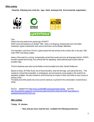 8
While reading:
: Read the following text, circle the logo which belong to this Environmental organization
Text:
What is the story behind the panda logo of WWF?
WWF came into existence on 29 April 1961, when a small group of passionate and committed
individuals signed a declaration that came to be known as the Morges Manifesto.
The inspiration came from Chi-Chi: a giant panda that had arrived at the London Zoo in the year 1961,
when WWF was being created.
Aware of the need for a strong, recognizable symbol that would overcome all language barriers, WWF's
founders agreed that the big, furry animal with her appealing, black-patched eyes would make an
excellent logo.
The first sketches were done by the British environmentalist and artist, Gerald Watterson.
Based on these, Sir Peter Scott, one of those founders, drew the first logo, and said at the time... "We
wanted an animal that is beautiful, is endangered, and one loved by many people in the world for its
appealing qualities. We also wanted an animal that had an impact in black and white to save money on
printing costs."
The black-and-white panda has since come to stand as a symbol for the conservation movement as a
whole.
Source: adapted from http://www.worldwildlife.org/species/giant-panda and from
http://timesofindia.indiatimes.com/home/sunday-times/Why-does-the-WWF-logo-feature-a-
panda/articleshow/5231453.cms
After reading:
Timing: 10 minutes
: Now, that you have read the text , complete the following sentences :
 