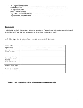 9
The Organization started in ………………………………………………………………..
It started because ……………………………………………………………………………..
The logo represented ……………………………………………………………………………
Gerald Watterston was ……………………………………………………………………..
They chose Black and white to ……………………………………………
They chose the panda because …………………………………………………………..
Homework :
I will give the students the following activity as homework. They will have to choose any environmental
organization they like, do a bit of research and complete the following chart:
Look at the logos above again, choose one, do research and complete:
Name of the
organization ……………………………………………………………………………
………………………..
Date of creation
Name of the Logo´s
designer
Electionof colours
Meaningof the logo
Reasonforits creation
CLOSURE: I will say goodbye to the students as soon as the bell rings.
 