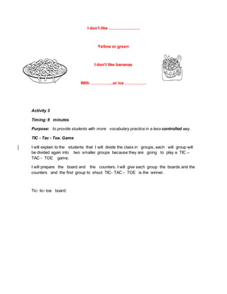 I don’t like ………………….
Yellow or green
I don’t like bananas
With …………….or ice ……………
Activity 3
Timing: 8 minutes
Purpose: to provide students with more vocabulary practice in a less controlled way.
TIC - Tac - Toe. Game
I will explain to the students that I will divide the class in groups, each will group will
be divided again into two smaller groups because they are going to play a TIC –
TAC - TOE game.
I will prepare the board and the counters. I will give each group the boards and the
counters and the first group to shout TIC- TAC - TOE is the winner.
Tic- tic- toe board:
 