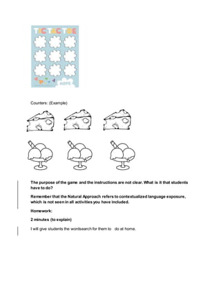 Counters: (Example)
The purpose of the game and the instructions are not clear. What is it that students
have to do?
Remember that the Natural Approach refers to contextualized language exposure,
which is not seen in all activities you have included.
Homework:
2 minutes (to explain)
I will give students the wordsearch for them to do at home.
 