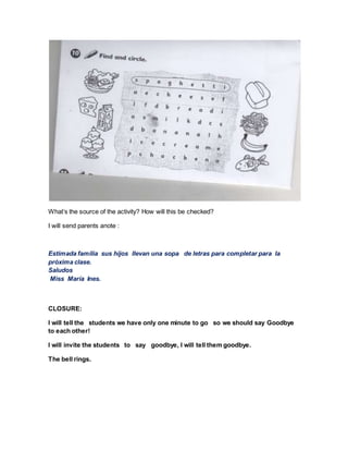What’s the source of the activity? How will this be checked?
I will send parents anote :
Estimada familia sus hijos llevan una sopa de letras para completar para la
próxima clase.
Saludos
Miss María Ines.
CLOSURE:
I will tell the students we have only one minute to go so we should say Goodbye
to each other!
I will invite the students to say goodbye, I will tell them goodbye.
The bell rings.
 
