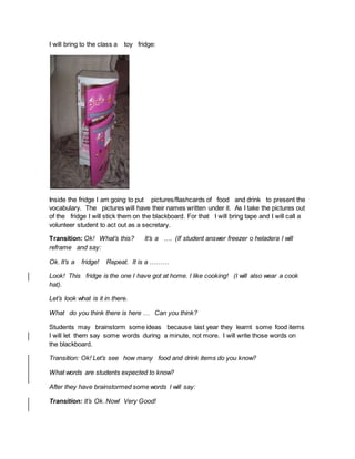 I will bring to the class a toy fridge:
Inside the fridge I am going to put pictures/flashcards of food and drink to present the
vocabulary. The pictures will have their names written under it. As I take the pictures out
of the fridge I will stick them on the blackboard. For that I will bring tape and I will call a
volunteer student to act out as a secretary.
Transition: Ok! What’s this? It’s a …. (If student answer freezer o heladera I will
reframe and say:
Ok. It’s a fridge! Repeat. It is a ………
Look! This fridge is the one I have got at home. I like cooking! (I will also wear a cook
hat).
Let’s look what is it in there.
What do you think there is here … Can you think?
Students may brainstorm some ideas because last year they learnt some food items
I will let them say some words during a minute, not more. I will write those words on
the blackboard.
Transition: Ok! Let’s see how many food and drink items do you know?
What words are students expected to know?
After they have brainstormed some words I will say:
Transition: It’s Ok. Now! Very Good!
 