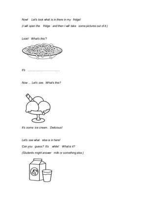 Now! Let’s look what is in there in my fridge!
(I will open the fridge and then I will take some pictures out of it.)
Look! What’s this’?
It’s ……………………………
Now … Let’s see. What’s this?
It’s some ice cream. Delicious!
Let’s see what else is in here!
Can you guess? It’s white! What is it?
(Students might answer milk or something else.)
 