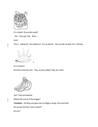 It s a salad! Do you like salad?
Ok! I have got Two More …
Look!
This is delicious!!! Very delicious! It is an animal! Can you tell me what it is? (Poi poi)
It’s a chicken!
And here is the last one! They are also yellow! They are a fruit!
Yes! They are bananas.
What is the source of the images?
Transition: Ok! Boys and girls now my fridge is empty. No more food!
Do you like the food I have cooked?
Do you?
 