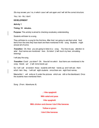 Sts may answer yes / no, in which case I will ask again and I will tell the correct structure:
Yes, I do - No, I don’t.
DEVELOPMENT
Activity 1
Timing: 10 minutes.
Purpose: This activity is aimed to checking vocabulary understanding.
Students will listen to a song.
They will listen to a song for the first time. After that I am going to ask them what food
items from the ones they have leant are there mentioned in the song. Students might
answer all of some.
Transition: Ok. Now you are going to listen to a song. You have to pay attention to
what food names are mentioned here. So listen! (I will touch my hear, simulating
listening)
I will play the song.
Transition: Could you listen? Ok. Now tell me which food items are mentioned in the
song. Hands up! (I will mime hands up)
So I will call at random those students with their hands up and I will ask them
which item they. I will call eight students since there are eight food names.
Meanwhile I will write an X under the pictures which are still on the blackboard. Once
the students have mentioned them.
Song: (From: Adventures II)
. I like spaghetti
With salad and peas
I like spaghetti
With chicken and cheese I don’t like bananas
Yellow or green
I don’t like bananas
 