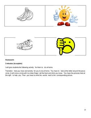 13
Homework:
3 minutes (to explain)
I will give students the following activity for them to do at home.
Transition: here you have and activity for you to do at home. You have to look at the letter around the pizza
circle (I will mine a circle with my index finger ) all the food and drink you know. You have the pictures here at
the right to help you. Then you have to write the words next to the corresponding picture.
 