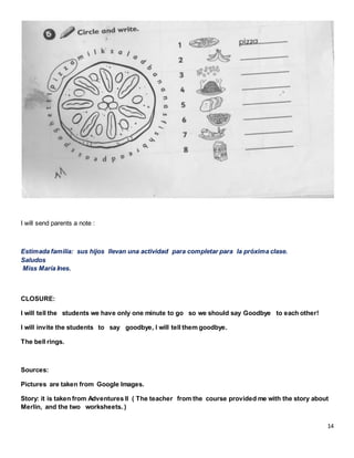 14
I will send parents a note :
Estimada familia: sus hijos llevan una actividad para completar para la próxima clase.
Saludos
Miss María Ines.
CLOSURE:
I will tell the students we have only one minute to go so we should say Goodbye to each other!
I will invite the students to say goodbye, I will tell them goodbye.
The bell rings.
Sources:
Pictures are taken from Google Images.
Story: it is taken from Adventures II ( The teacher from the course provided me with the story about
Merlin, and the two worksheets. )
 