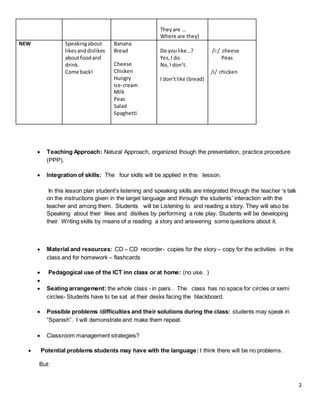 2
Theyare …
Where are they)
NEW Speakingabout
likesanddislikes
aboutfoodand
drink.
Come back!
Banana
Bread
Cheese
Chicken
Hungry
Ice-cream
Milk
Peas
Salad
Spaghetti
Do youlike…?
Yes,I do.
No,I don’t.
I don’tlike (bread)
/i:/ cheese
Peas
/i/ chicken
 Teaching Approach: Natural Approach, organized though the presentation, practice procedure
(PPP).
 Integration of skills: The four skills will be applied in this lesson.
In this lesson plan student’s listening and speaking skills are integrated through the teacher ‘s talk
on the instructions given in the target language and through the students’ interaction with the
teacher and among them. Students will be Listening to and reading a story. They will also be
Speaking about their likes and dislikes by performing a role play. Students will be developing
their Writing skills by means of a reading a story and answering some questions about it.
 Material and resources: CD – CD recorder- copies for the story – copy for the activities in the
class and for homework – flashcards
 Pedagogical use of the ICT inn class or at home: (no use. )

 Seating arrangement: the whole class - in pairs . The class has no space for circles or semi
circles- Students have to be sat at their desks facing the blackboard.
 Possible problems /difficulties and their solutions during the class: students may speak in
“Spanish”. I will demonstrate and make them repeat.
 Classroom management strategies?
 Potential problems students may have with the language: I think there will be no problems.
But:
 