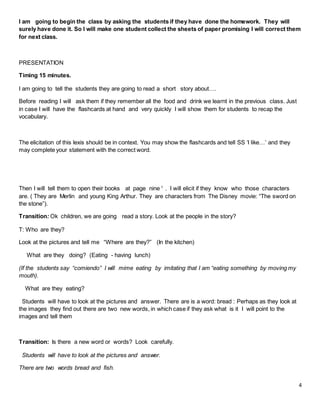 4
I am going to begin the class by asking the students if they have done the homework. They will
surely have done it. So I will make one student collect the sheets of paper promising I will correct them
for next class.
PRESENTATION
Timing 15 minutes.
I am going to tell the students they are going to read a short story about….
Before reading I will ask them if they remember all the food and drink we learnt in the previous class. Just
in case I will have the flashcards at hand and very quickly I will show them for students to recap the
vocabulary.
The elicitation of this lexis should be in context. You may show the flashcards and tell SS ‘I like…’ and they
may complete your statement with the correct word.
Then I will tell them to open their books at page nine 1
. I will elicit if they know who those characters
are. ( They are Merlin and young King Arthur. They are characters from The Disney movie: “The sword on
the stone”).
Transition: Ok children, we are going read a story. Look at the people in the story?
T: Who are they?
Look at the pictures and tell me “Where are they?” (In the kitchen)
What are they doing? (Eating - having lunch)
(If the students say “comiendo” I will mime eating by imitating that I am “eating something by moving my
mouth).
What are they eating?
Students will have to look at the pictures and answer. There are is a word: bread : Perhaps as they look at
the images they find out there are two new words, in which case if they ask what is it I will point to the
images and tell them
Transition: Is there a new word or words? Look carefully.
Students will have to look at the pictures and answer.
There are two words bread and fish.
 