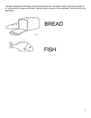 5
Perhaps as they look at the images they find out there are two new words, in which case if they ask what is
it I will point to the images and tell them. I will also bring a picture for more clarification. I will tick them on the
blackboard.
BREAD
FISH
 