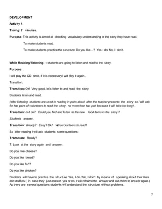 7
DEVELOPMENT
Activity 1
Timing: 7 minutes.
Purpose: This activity is aimed at checking vocabulary understanding of the story they have read.
To make students read.
To make students practice the structure: Do you like…? Yes I do/ No, I don’t.
While Reading/ listening : students are going to listen and read to the story.
Purpose:
I will play the CD once, if it is necessary I will play it again..
Transition:
Transition: Ok! Very good, let’s listen to and read the story.
Students listen and read.
(after listening students are used to reading in pairs aloud after the teacher presents the story so I will ask
for two pairs of volunteers to read the story, no more than two pair because it will take too long) .
Transition: Is it ok? Could you find and listen to the new food items in the story ?
Students answer.
Transition: Ready? Easy? Ok! Who volunteers to read?
So after reading I will ask students some questions:
Transition: Ready?
T: Look at the story again and answer:
Do you like cheese?
Do you like bread?
Do you like fish?
Do you like chicken?
Students will have to practice the structure Yes, I do / No, I don’t. by means of speaking about their likes
and dislikes ( in case they just answer yes or no, I will reframe the answer and ask them to answer again.)
As there are several questions students will understand the structure without problems.
 