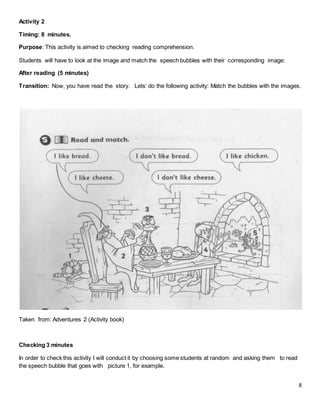 8
Activity 2
Timing: 8 minutes.
Purpose: This activity is aimed to checking reading comprehension.
Students will have to look at the image and match the speech bubbles with their corresponding image:
After reading (5 minutes)
Transition: Now, you have read the story. Lets’ do the following activity: Match the bubbles with the images.
Taken from: Adventures 2 (Activity book)
Checking 3 minutes
In order to check this activity I will conduct it by choosing some students at random and asking them to read
the speech bubble that goes with picture 1, for example.
 