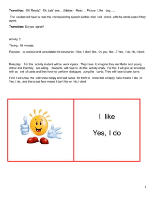 9
Transition: Ok! Ready? Ok. Lets’ see… (Matias) Read … Picture 1, the dog ….
The student will have to read the corresponding speech bubble, then I will check with the whole class if they
agree.
Transition: Do you agree?
Activity 3:
Timing : 10 minutes
Purpose: to practice and consolidate the structures: I like, I don’t like, Do you like…? Yes, I do. No, I don’t.
Role play: For this activity student will be work inpairs . They have to imagine they are Merlin and young
Arthur and that they are eating. Students will have to do this activity orally. For this I will give an envelope
with as set of cards and they have to perform dialogues using the cards. They will have to take turns
First I will show the well know happy and sad faces for them to know that a happy face means I like or
Yes, I do, and that a sad face means I don’t like or No, I don’t
I like
Yes, I do
 