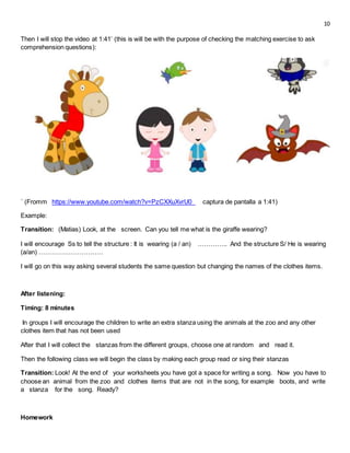 10
Then I will stop the video at 1:41’ (this is will be with the purpose of checking the matching exercise to ask
comprehension questions):
´ (Fromm https://www.youtube.com/watch?v=PzCXXuXvrU0_ captura de pantalla a 1:41)
Example:
Transition: (Matias) Look, at the screen. Can you tell me what is the giraffe wearing?
I will encourage Ss to tell the structure : It is wearing (a / an) ………….. And the structure S/ He is wearing
(a/an) …………………………
I will go on this way asking several students the same question but changing the names of the clothes items.
After listening:
Timing: 8 minutes
In groups I will encourage the children to write an extra stanza using the animals at the zoo and any other
clothes item that has not been used
After that I will collect the stanzas from the different groups, choose one at random and read it.
Then the following class we will begin the class by making each group read or sing their stanzas
Transition: Look! At the end of your worksheets you have got a space for writing a song. Now you have to
choose an animal from the zoo and clothes items that are not in the song, for example boots, and write
a stanza for the song. Ready?
Homework
 