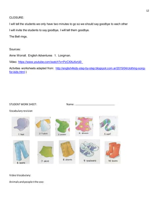 12
CLOSURE:
I will tell the students we only have two minutes to go so we should say goodbye to each other
I will invite the students to say goodbye, I will tell them goodbye.
The Bell rings.
Sources:
Anne Worrall. English Adventures 1. Longman.
Video: https://www.youtube.com/watch?v=PzCXXuXvrU0_
Activities worksheets adapted from: http://english4kids-step-by-step.blogspot.com.ar/2015/04/clothing-song-
for-kids.html )
STUDENT WORK SHEET: Name: …………………………………………………….
Vocabularyrevision
VideoVocabulary:
Animalsandpeople t the zoo:
 