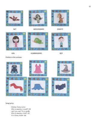 13
BAT MOCKINGBIRD GIRAFFE
GIRL HUMMINGBIRD BOY
Clothesin the suitcase:
SongLyrics:
Clothes Song Lyrics:
Who is wearing a scarf?) X3
can’t you see? It’s a giraffe.
Who is wearing a hat?) X3
it’s a funny brown bat.
 