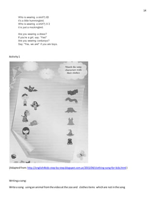 14
Who is wearing a skirt?) X3
it’s a little hummingbird.
Who is wearing a shirt?) X 3
it is just a mockingbird.
Are you wearing a dress?
If you’re a girl, say: “Yes!”
Are you wearing corduroys?
Say: “Yes, we are!” if you are boys.
Activity1
(Adaptedfrom:http://english4kids-step-by-step.blogspot.com.ar/2015/04/clothing-song-for-kids.html )
Writinga song:
Write a song usingan animal fromthe videoat the zoo and clothesitems whichare not inthe song
 