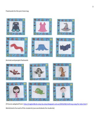 3
Flashcardsforthe pre listening:
Animalsandpeople flashcards
(Pictures adaptedfrom:http://english4kids-step-by-step.blogspot.com.ar/2015/04/clothing-song-for-kids.html )
Worksheetsforeach of the students(see worksheetsforstudents)
 