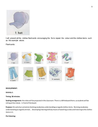 6
I will present all the clothes flashcards encouraging the Ss to repeat the colour and the clothes items such
as the example above.
Flashcards:
DEVELOPMENT:
Activity 1:
Timing: 30 minutes
Seatingarrangement: the videowill be projectedinthe classroom.There is aWhiteboard there,sostudentswillbe
sittingattheirdesks in frontof the board.
Purpose:thisactivityisaimedat checkingvocabulary understandingasregardsclothesitems. Revisingvocabulary
understandingasregardsanimals. . Developinglisteningskillsbymeansof watchingavideoandlisteningtothe clothes
itemsinit.
Pre listening:
 