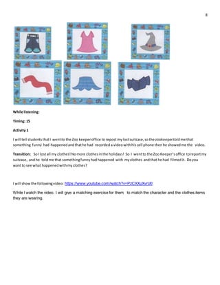 8
While listening:
Timing: 15
Activity 1
I will tell studentsthatI wentto the Zoo keeperoffice to repostmylostsuitcase,so the zookeepertoldme that
something funny had happenedandthathe had recorded a videowithhiscell phone thenhe showedme the video.
Transition: SoI lostall my clothes!Nomore clothesin the holidays! So I wentto the Zoo Keeper’soffice toreportmy
suitcase, andhe toldme that somethingfunnyhadhappened with myclothes andthat he had filmedit. Doyou
wantto see what happenedwithmyclothes?
I will show the followingvideo: https://www.youtube.com/watch?v=PzCXXuXvrU0
While l watch the video. I will give a matching exercise for them to match the character and the clothes items
they are wearing.
 