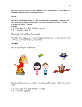 11
I will encourage students to tell me it is wearing a red scarf, for example. Then I will go on
this way till we finish describing all the characters.
Activity 3.
I will divide the class into groups of 4. SS will pretend they are visitors at the zoo and that
they amazed at what they are looking at. They have to choose 2 characters from the
photograph and write a dialogue:
Example:
S A) Look! Look at the bat! What is it wearing?
S B) it is wearing a grey hat.
Then students will read the dialogues aloud.
Transition: Now, in groups of 4. Look at the picture and choose two characters and write
a dialogue. Look at activity 3 in your worksheet,
Activity 3
Look at the photograph on the board:
Now, look at the example, and write two more dialogues following the model. Then read it
aloud.
S A) Look! Look at the bat! What is it wearing?
S B) It is wearing a grey hat.
 
