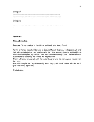 12
Dialogue 1
………………………………………………………………………..
…………………………………………………………………………
Dialogue 2
……………………………………………………………………………
…………………………………………………………………………….
CLOSURE.
Timing 5 minutes.
Purpose: To say goodbye to the children and thank Miss Nancy Corral
As this is the last class I will be here at Escuela Manuel Belgrano, I will speak in L1 and
I will tell the students that I am very happy for the time we spent together and that I hope
that they have enjoyed my classes. I will also thank Miss Nancy Corral for her help and
support and for borrowing the course for the practicum.
Then I will take a photograph with the whole Group to have it a memory and include it on
the blog.
After that I will give Ss. A present (a bag with a lollipop and some sweets and I will also l
give Miss Nancy a present).
The bell rings.
 