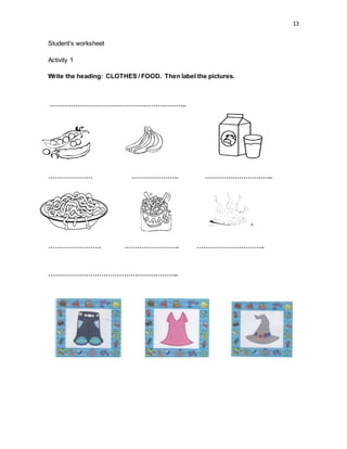 13
Student’s worksheet
Activity 1
Write the heading: CLOTHES / FOOD. Then label the pictures.
………………………………………………………..
PE
………………… …………………. …………………………..
……………………. …………………….. …………………………..
……………………………………………………..
 