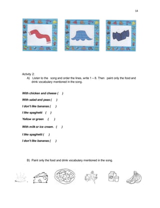 14
Activity 2:
A) Listen to the song and order the lines, write 1 – 8. Then paint only the food and
drink vocabulary mentioned in the song.
With chicken and cheese ( )
With salad and peas ( )
I don’t like bananas ( )
I like spaghetti ( )
Yellow or green ( )
With milk or ice cream. ( )
I like spaghetti ( )
I don’t like bananas ( )
B) Paint only the food and drink vocabulary mentioned in the song.
 