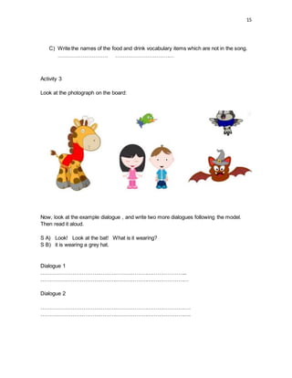 15
C) Write the names of the food and drink vocabulary items which are not in the song.
………………………. ……………………………
Activity 3
Look at the photograph on the board:
Now, look at the example dialogue , and write two more dialogues following the model.
Then read it aloud.
S A) Look! Look at the bat! What is it wearing?
S B) it is wearing a grey hat.
Dialogue 1
………………………………………………………………………..
…………………………………………………………………………
Dialogue 2
………………………………………………………………………….
………………………………………………………………………….
 