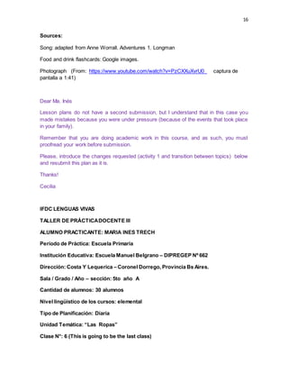 16
Sources:
Song: adapted from Anne Worrall. Adventures 1. Longman
Food and drink flashcards: Google images.
Photograph (From: https://www.youtube.com/watch?v=PzCXXuXvrU0_ captura de
pantalla a 1:41)
Dear Ma. Inés
Lesson plans do not have a second submission, but I understand that in this case you
made mistakes because you were under pressure (because of the events that took place
in your family).
Remember that you are doing academic work in this course, and as such, you must
proofread your work before submission.
Please, introduce the changes requested (activity 1 and transition between topics) below
and resubmit this plan as it is.
Thanks!
Cecilia
IFDC LENGUAS VIVAS
TALLER DE PRÁCTICADOCENTE III
ALUMNO PRACTICANTE: MARIA INES TRECH
Período de Práctica: Escuela Primaria
Institución Educativa: Escuela Manuel Belgrano – DIPREGEP Nº 662
Dirección: Costa Y Lequerica – Coronel Dorrego, Provincia Bs Aires.
Sala / Grado / Año – sección: 5to año A
Cantidad de alumnos: 30 alumnos
Nivel lingüístico de los cursos: elemental
Tipo de Planificación: Diaria
Unidad Temática: “Las Ropas”
Clase N°: 6 (This is going to be the last class)
 