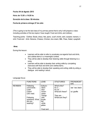 17
Fecha: 04 de Agosto 2015
Hora: de 13.30 a 14.20 hs
Duración de la clase: 50 minutos
Fecha de primera entrega:27 de Julio
(This is going to be the last class of my primary period that is why I will prepare a class
including activities of the two topics I have taught: Food and drink, and clothes)
Teaching points: Clothes: Boots, dress, Hat, jeans, scarf, shorts, skirt, sweater, trainers, t-
shirt. Food and drink: Banana, Cheese, Chicken, Ice-cream, Milk, Peas, Salad, spaghetti
Aims:
During this lesson:
 Learners will be able to refer to vocabulary as regards food and drink,
and clothes items in a meaningful context.
 They will be able to develop their listening skills through listening to a
song.
 Learners will be able to develop their writing skills by completing
exercises with food and drink and clothes items.
 They will be able to develop their speaking and writing skills by witing a
dialogue and reading it aloud.
Language focus:
FUNCTIONS LEXIS STUCTURES PRONUNCIAT
ION
REVISION Following
commands :
Look!
Listen!
Let’s read.
Following
questions: What
are you
wearing?
Colours:
black
blue
brown
green
orange
pink
purple
red
white
yellow
Food and
What’s this?
It’s a …
It’s an …
What are these?
They are …
Where are they?
/ae/ bat, black
/a:/ giraffe
 
