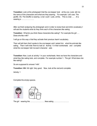 23
Transition: Look at the photograph that the zoo keeper took at the zoo. Look, tell me
the name of the characters and what are they wearing. For example. Let’s see. The
giraffe. Ok. The Giraffe is wearing a red scarf. Look, at this. This is a bat …. . It is
wearing a …………………
After we finish analyzing the photograph and in order to revise food and drink vocabulary I
will ask the students what do they think each of the characters like eating:
Transition: What do you think these characters like eating? For example the girl ….
Does she like milk?
I will go on this way o that they activate their previous learnt vocabulary.
Then will tell them that I spoke to the zoo keeper and I asked him what the animals like
eating. Then I will invite them to look at Activity 1 in their worksheets and complete
what the zoo keeper told me each character eats
Transition: Now, Look at activity 1 in your worksheets. Here we have the characters and
what they like eating look, and complete. For example number 1. The girl. What does she
like eating?
Ss are supposed to answer “milk”.
Transition: Milk! All right. Very good. Now, look at the rest and complete.
Activity 1
Complete the empty spaces.
The girl wearing the …………………… likes eating …………………….
 