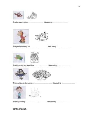 24
The bat wearing the …………………….. like eating ………………………
The giraffe wearing the ……………………….. likes eating …………………….
The humming bird wearing a ………………….. likes eating ………………….
The mocking bird wearing a ………………………….. likes eating ………………….
The boy wearing ……………………………… likes eating …………………….
DEVELOPMENT:
 