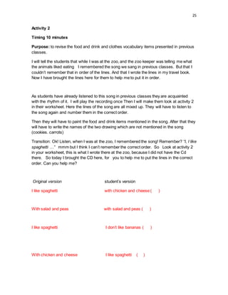 25
Activity 2
Timing 10 minutes
Purpose: to revise the food and drink and clothes vocabulary items presented in previous
classes.
I will tell the students that while I was at the zoo, and the zoo keeper was telling me what
the animals liked eating I remembered the song we sang in previous classes. But that I
couldn’t remember that in order of the lines. And that I wrote the lines in my travel book.
Now I have brought the lines here for them to help me to put it in order.
As students have already listened to this song in previous classes they are acquainted
with the rhythm of it. I will play the recording once Then I will make them look at activity 2
in their worksheet. Here the lines of the song are all mixed up. They will have to listen to
the song again and number them in the correct order.
Then they will have to paint the food and drink items mentioned in the song. After that they
will have to write the names of the two drawing which are not mentioned in the song
(cookies. carrots)
Transition: Ok! Listen, when I was at the zoo, I remembered the song! Remember? “I, I like
spaghetti …” mmm but I think I can’t remember the correct order. So Look at activity 2
in your worksheet, this is what I wrote there at the zoo, because I did not have the Cd
there. So today I brought the CD here, for you to help me to put the lines in the correct
order. Can you help me?
Original version student’s version
I like spaghetti with chicken and cheese ( )
With salad and peas with salad and peas ( )
I like spaghetti I don’t like bananas ( )
With chicken and cheese I like spaghetti ( )
 