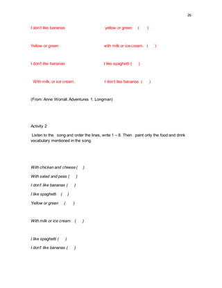 26
I don’t like bananas yellow or green ( )
Yellow or green with milk or ice cream. ( )
I don’t like bananas I like spaghetti ( )
With milk. or ice cream. I don’t like bananas ( )
(From: Anne Worrall. Adventures 1. Longman)
Activity 2
Listen to the song and order the lines, write 1 – 8. Then paint only the food and drink
vocabulary mentioned in the song.
With chicken and cheese ( )
With salad and peas ( )
I don’t like bananas ( )
I like spaghetti ( )
Yellow or green ( )
With milk or ice cream. ( )
I like spaghetti ( )
I don’t like bananas ( )
 