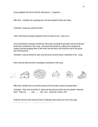 27
Song; adapted from Anne Worrall. Adventures 1. Longman)
After that I will play the recording and I will ask students if they are ready.
Transition: Could you order the lines?
Then I will check by asking students to tell me which is line 1 and so on.
Once we finished checking I will tell the SS to look at activity B and paint only the food and
drink items mentioned in the song. I will check this activity by calling some students at
random and encouraging them to tell which are the items and show the rest of the group
and me the picture.
Transition: Look at activity B. paint only the food and drink items mentioned in the song.
Paint only the food and drink vocabulary mentioned in the song.
After that I will tell them to write the names of the two items which remained blank.
Transition: Now, look at activity C. there are two pictures which are not painted. What are
they? They are …… and ……. Ok! Let’s write their names. Ok?
Write the names of the food and drink vocabulary items which are not in the song.
………………………. ……………………………
 