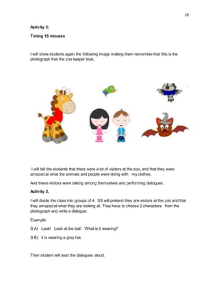 28
Activity 3:
Timing 15 minutes
I will show students again the following image making them remember that this is the
photograph that the zoo keeper took.
I will tell the students that there were a lot of visitors at the zoo, and that they were
amazed at what the animals and people were doing with my clothes.
And these visitors were talking among themselves and performing dialogues.
Activity 3.
I will divide the class into groups of 4. SS will pretend they are visitors at the zoo and that
they amazed at what they are looking at. They have to choose 2 characters from the
photograph and write a dialogue:
Example:
S A) Look! Look at the bat! What is it wearing?
S B) it is wearing a grey hat.
Then student will read the dialogues aloud.
 