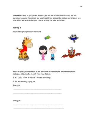 29
Transition: Now, in groups of 4. Pretend you are the visitors at the zoo and you are
surprised because the animals are wearing clothes. Look at the picture and choose two
characters and write a dialogue. Look at activity 3 in your worksheet,
Activity 3
Look at the photograph on the board:
Now, imagine you are visitors at the zoo. Look at the example, and write two more
dialogues following the model. Then read it aloud.
S A) Look! Look at the bat! What is it wearing?
S B) It is wearing a grey hat.
Dialogue 1
………………………………………………………………………..
…………………………………………………………………………
Dialogue 2
……………………………………………………………………………
…………………………………………………………………………….
 