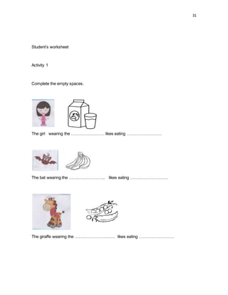 31
Student’s worksheet
Activity 1
Complete the empty spaces.
The girl wearing the …………………… likes eating …………………….
The bat wearing the …………………….. likes eating ………………………
The giraffe wearing the ……………………….. likes eating …………………….
 