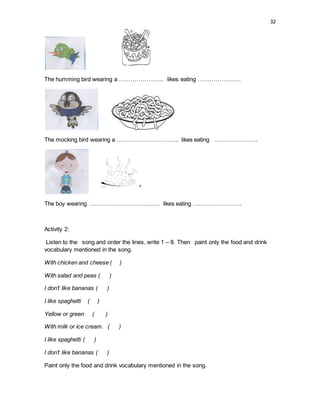 32
The humming bird wearing a ………………….. likes eating ………………….
The mocking bird wearing a ………………………….. likes eating ………………….
The boy wearing ……………………………… likes eating …………………….
Activity 2:
Listen to the song and order the lines, write 1 – 8. Then paint only the food and drink
vocabulary mentioned in the song.
With chicken and cheese ( )
With salad and peas ( )
I don’t like bananas ( )
I like spaghetti ( )
Yellow or green ( )
With milk or ice cream. ( )
I like spaghetti ( )
I don’t like bananas ( )
Paint only the food and drink vocabulary mentioned in the song.
 