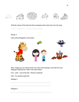 33
Write the names of the food and drink vocabulary items which are not in the song.
………………………. ……………………………
Activity 3
Look at the photograph on the board:
Now, imagine you are visitors at the zoo. Look at the example, and write two more
dialogues following the model. Then read it aloud.
S A) Look! Look at the bat! What is it wearing?
S B) It is wearing a grey hat.
Dialogue 1
………………………………………………………………………..
…………………………………………………………………………
Dialogue 2
………………………………………………………………………….
 