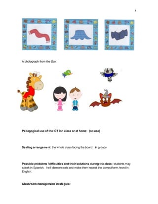 4
A photograph from the Zoo.
Pedagogical use of the ICT inn class or at home: (no use)
Seating arrangement: the whole class facing the board. In groups
Possible problems /difficulties and their solutions during the class: students may
speak in Spanish. I will demonstrate and make them repeat the correct form /word in
English.
Classroom management strategies:
 